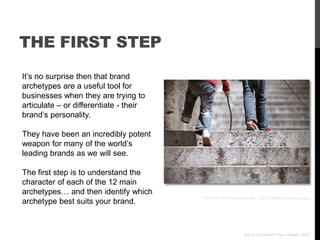 THE FIRST STEP
It‟s no surprise then that brand
archetypes are a useful tool for
businesses when they are trying to
articulate – or differentiate - their
brand‟s personality.

They have been an incredibly potent
weapon for many of the world‟s
leading brands as we will see.

The first step is to understand the
character of each of the 12 main
archetypes… and then identify which
                                        http://www.flickr.com/photos/niko_si/2512198982/ via photopin.com
archetype best suits your brand.



                                                                Who Is Your Brand? Paul Chappell, 2012
 