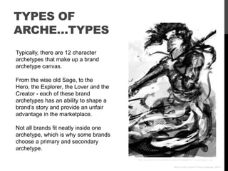 TYPES OF
ARCHE…TYPES
Typically, there are 12 character
archetypes that make up a brand
archetype canvas.

From the wise old Sage, to the
Hero, the Explorer, the Lover and the
Creator - each of these brand
archetypes has an ability to shape a
brand‟s story and provide an unfair
advantage in the marketplace.

Not all brands fit neatly inside one
archetype, which is why some brands
choose a primary and secondary
archetype.
                                        http://www.flickr.com/photos/rucken/4398988757/ via photopin.com

                                                                      Who Is Your Brand? Paul Chappell, 2012
 