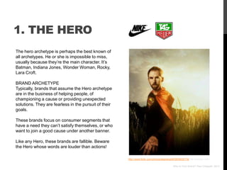 1. THE HERO
The hero archetype is perhaps the best known of
all archetypes. He or she is impossible to miss,
usually because they‟re the main character. It‟s
Batman, Indiana Jones, Wonder Woman, Rocky,
Lara Croft.

BRAND ARCHETYPE
Typically, brands that assume the Hero archetype
are in the business of helping people, of
championing a cause or providing unexpected
solutions. They are fearless in the pursuit of their
goals.

These brands focus on consumer segments that
have a need they can‟t satisfy themselves, or who
want to join a good cause under another banner.

Like any Hero, these brands are fallible. Beware
the Hero whose words are louder than actions!

                                                       http://www.flickr.com/photos/stephenpoff/2835635176/ via photopin.com

                                                                                             Who Is Your Brand? Paul Chappell, 2012
 