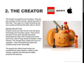 2. THE CREATOR
The Creator is powerful and innovative. They are
the champion of their domain, always focused on
their task. Their goal is to create something new,
and usually something that adds value to others.

BRAND ARCHETYPE
Creator brands are often found in the disruptive
technology and innovation space. They are the
pioneers of new stuff, typically having the
wherewithal to make a few mistakes but at the
same time, able to forge ahead as leaders in their
industry. The changes they create aren‟t just 2.0
upgrades – they‟re breakthrough ideas that
usually provide unfair advantage.

The people who follow these brands are
                                                     http://www.flickr.com/photos/kwl/5127099146/ via photopin.com
considered the early adopters: willing to trial,
change, upgrade and advocate the latest
products and services.



                                                                                  Who Is Your Brand? Paul Chappell, 2012
 