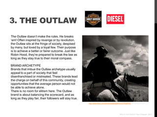 3. THE OUTLAW
The Outlaw doesn‟t make the rules. He breaks
„em! Often inspired by revenge or by revolution,
the Outlaw sits at the fringe of society, despised
by many, but loved by a loyal few. Their purpose
is to achieve a better or fairer outcome. Just like
Robin Hood, they‟re prepared to break the law as
long as they stay true to their moral compass.

BRAND ARCHETYPE
Brands that imbue the Outlaw archetype usually
appeal to a part of society that feel
disenfranchised or mistreated. These brands lead
the charge on behalf of this community, creating
opportunities that the average person would not
be able to achieve alone.
There is no room for elitism here. The Outlaw
brand is about balancing the scorecard, and as
long as they play fair, their followers will stay true.
                                                          http://www.flickr.com/photos/peteradams/2272928740/ via photopin.com




                                                                                               Who Is Your Brand? Paul Chappell, 2012
 