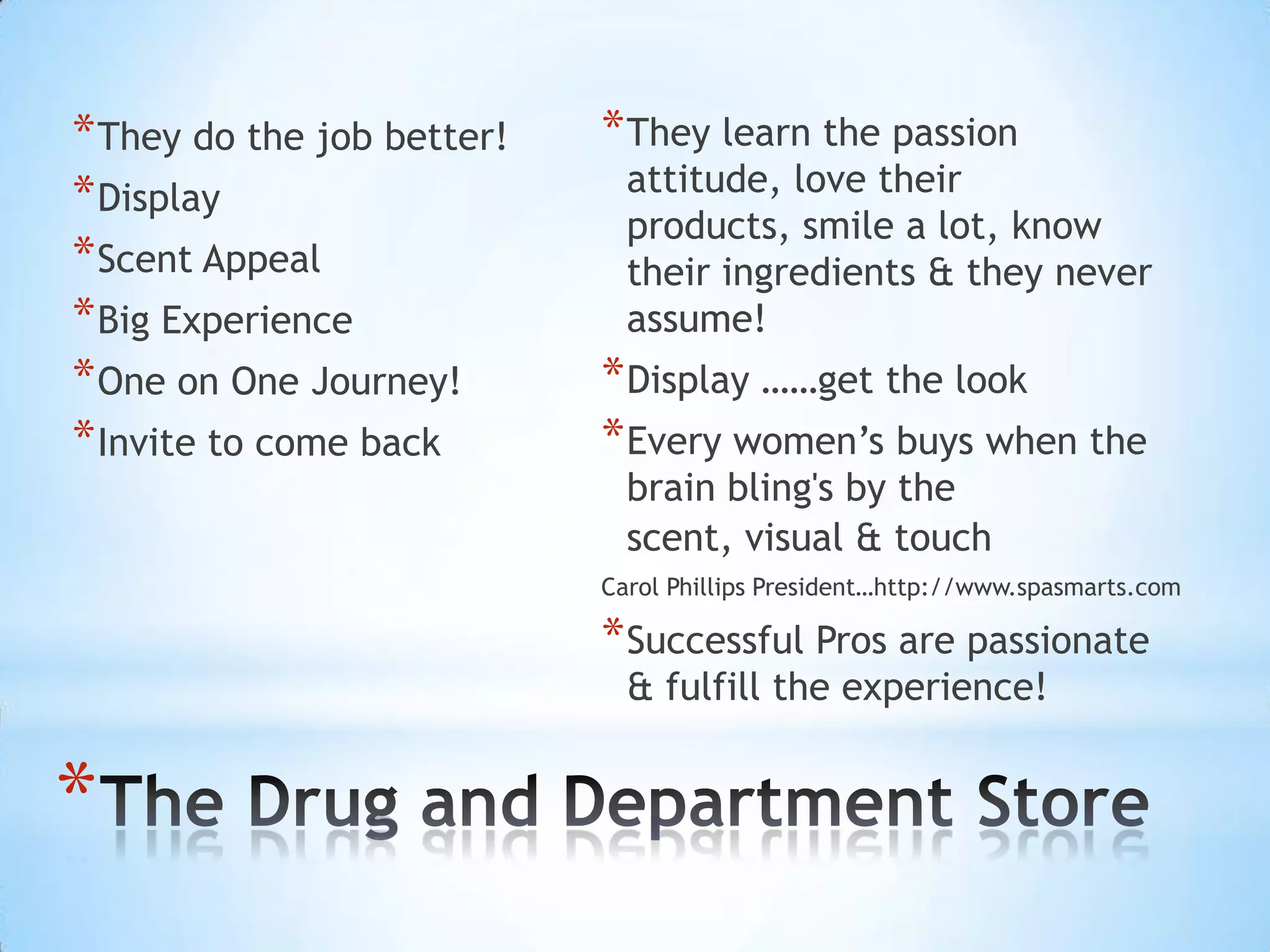 * They do the job better!   * They learn the passion
* Display                     attitude, love their
                              products, smile a lot, know
* Scent Appeal                their ingredients & they never
* Big Experience              assume!
* One on One Journey!       * Display ……get the look
* Invite to come back       * Every women’s buys when the
                              brain bling's by the
                              scent, visual & touch
                            Carol Phillips President…http://www.spasmarts.com

                            * Successful Pros are passionate
                              & fulfill the experience!


*
 