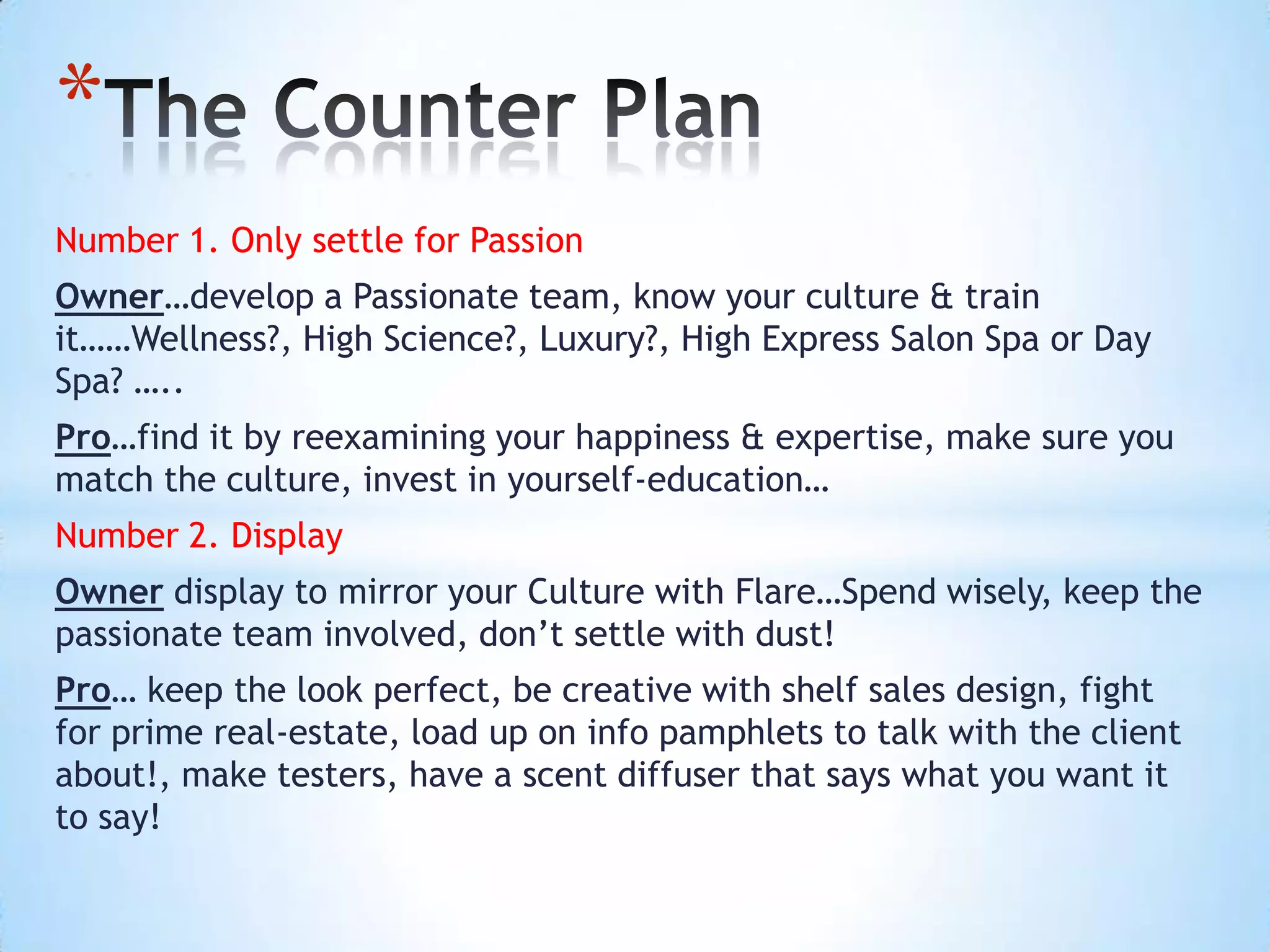 *
Number 1. Only settle for Passion
Owner…develop a Passionate team, know your culture & train
it……Wellness?, High Science?, Luxury?, High Express Salon Spa or Day
Spa? …..
Pro…find it by reexamining your happiness & expertise, make sure you
match the culture, invest in yourself-education…
Number 2. Display
Owner display to mirror your Culture with Flare…Spend wisely, keep the
passionate team involved, don’t settle with dust!
Pro… keep the look perfect, be creative with shelf sales design, fight
for prime real-estate, load up on info pamphlets to talk with the client
about!, make testers, have a scent diffuser that says what you want it
to say!
 