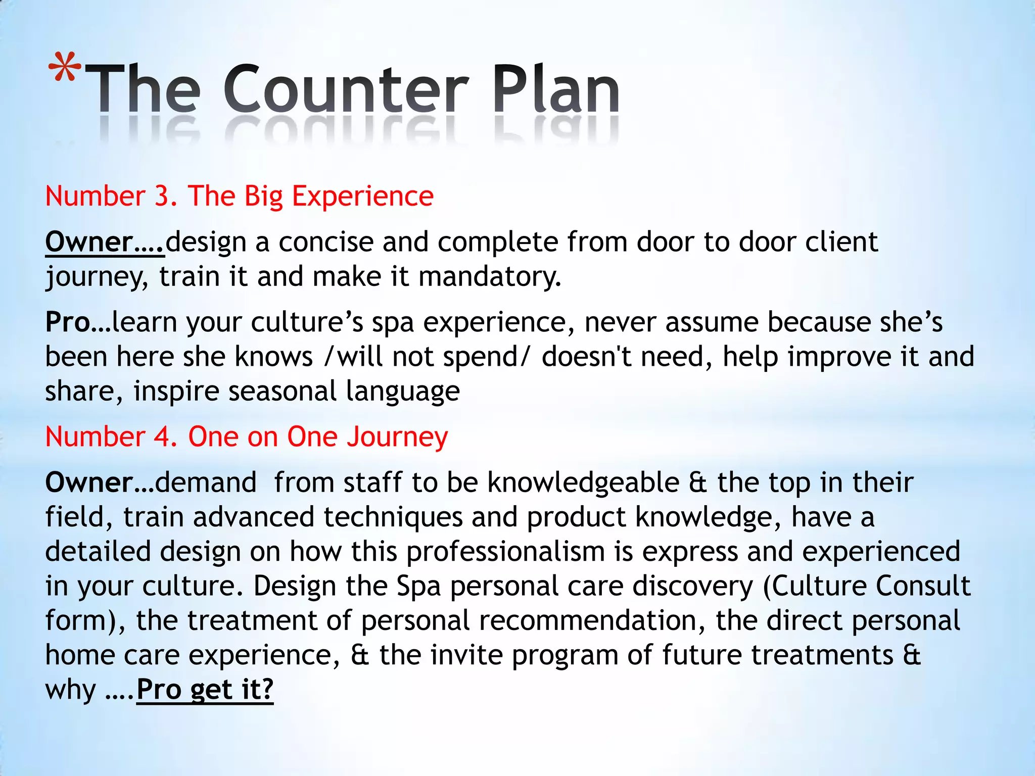 *
Number 3. The Big Experience
Owner….design a concise and complete from door to door client
journey, train it and make it mandatory.
Pro…learn your culture’s spa experience, never assume because she’s
been here she knows /will not spend/ doesn't need, help improve it and
share, inspire seasonal language
Number 4. One on One Journey
Owner…demand from staff to be knowledgeable & the top in their
field, train advanced techniques and product knowledge, have a
detailed design on how this professionalism is express and experienced
in your culture. Design the Spa personal care discovery (Culture Consult
form), the treatment of personal recommendation, the direct personal
home care experience, & the invite program of future treatments &
why ….Pro get it?
 