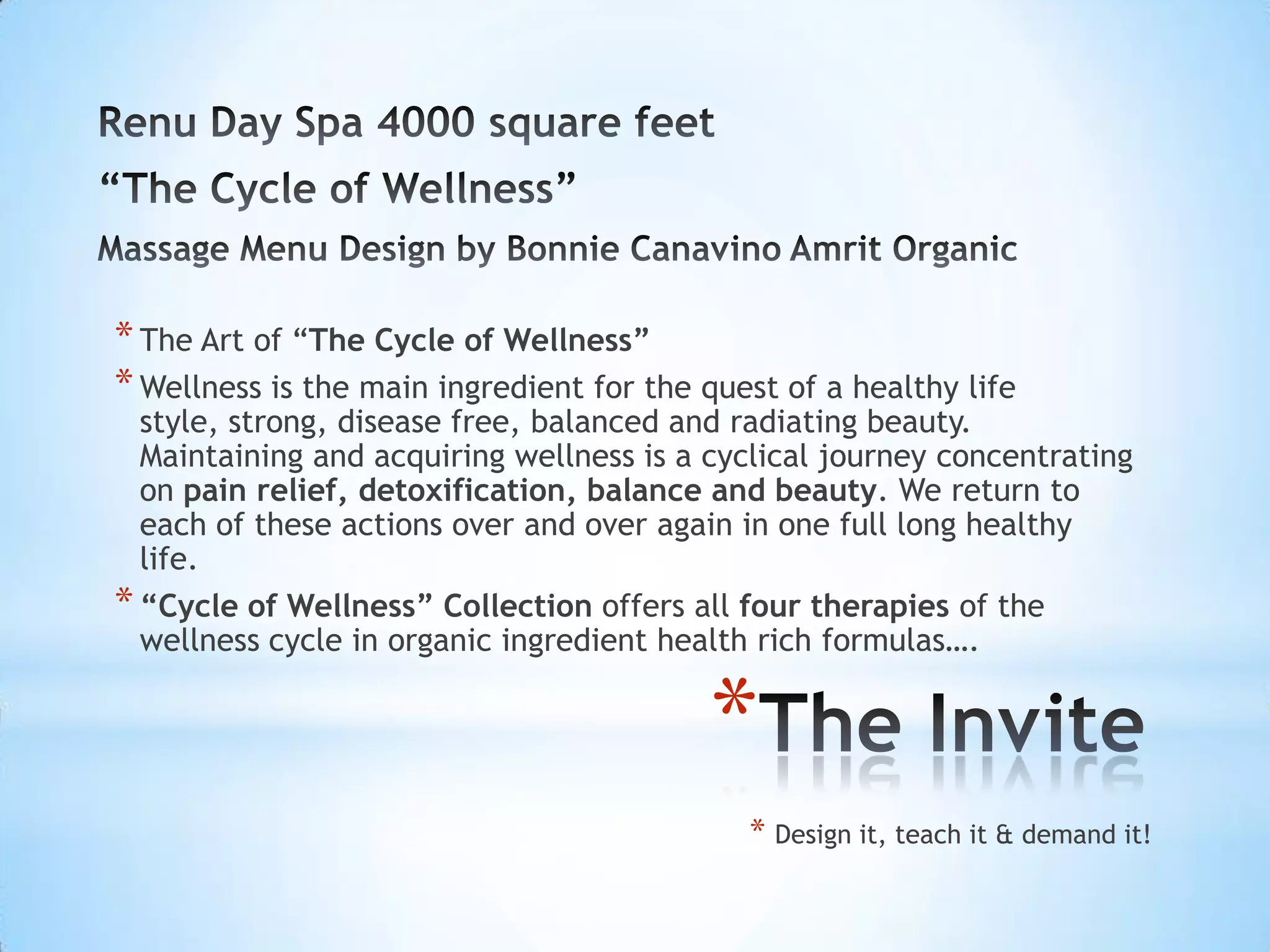 * The Art of “The Cycle of Wellness”
* Wellness is the main ingredient for the quest of a healthy life
  style, strong, disease free, balanced and radiating beauty.
  Maintaining and acquiring wellness is a cyclical journey concentrating
  on pain relief, detoxification, balance and beauty. We return to
  each of these actions over and over again in one full long healthy
  life.
* “Cycle of Wellness” Collection offers all four therapies of the
  wellness cycle in organic ingredient health rich formulas….


                                          *
                                             * Design it, teach it & demand it!
 