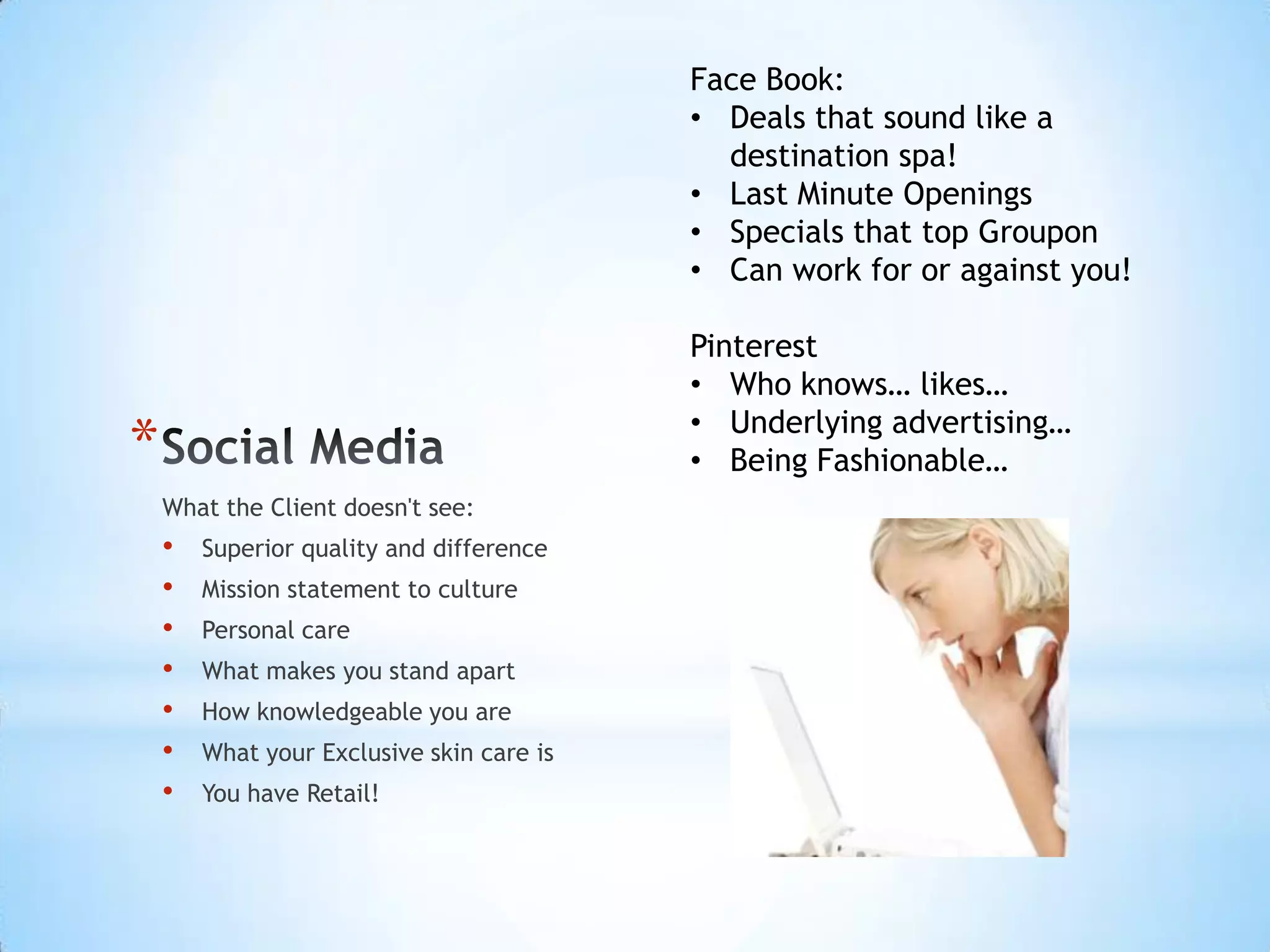 Face Book:
                                           • Deals that sound like a
                                             destination spa!
                                           • Last Minute Openings
                                           • Specials that top Groupon
                                           • Can work for or against you!

                                           Pinterest
                                           • Who knows… likes…
                                           • Underlying advertising…
*                                          • Being Fashionable…
    What the Client doesn't see:
    •   Superior quality and difference
    •   Mission statement to culture
    •   Personal care
    •   What makes you stand apart
    •   How knowledgeable you are
    •   What your Exclusive skin care is
    •   You have Retail!
 