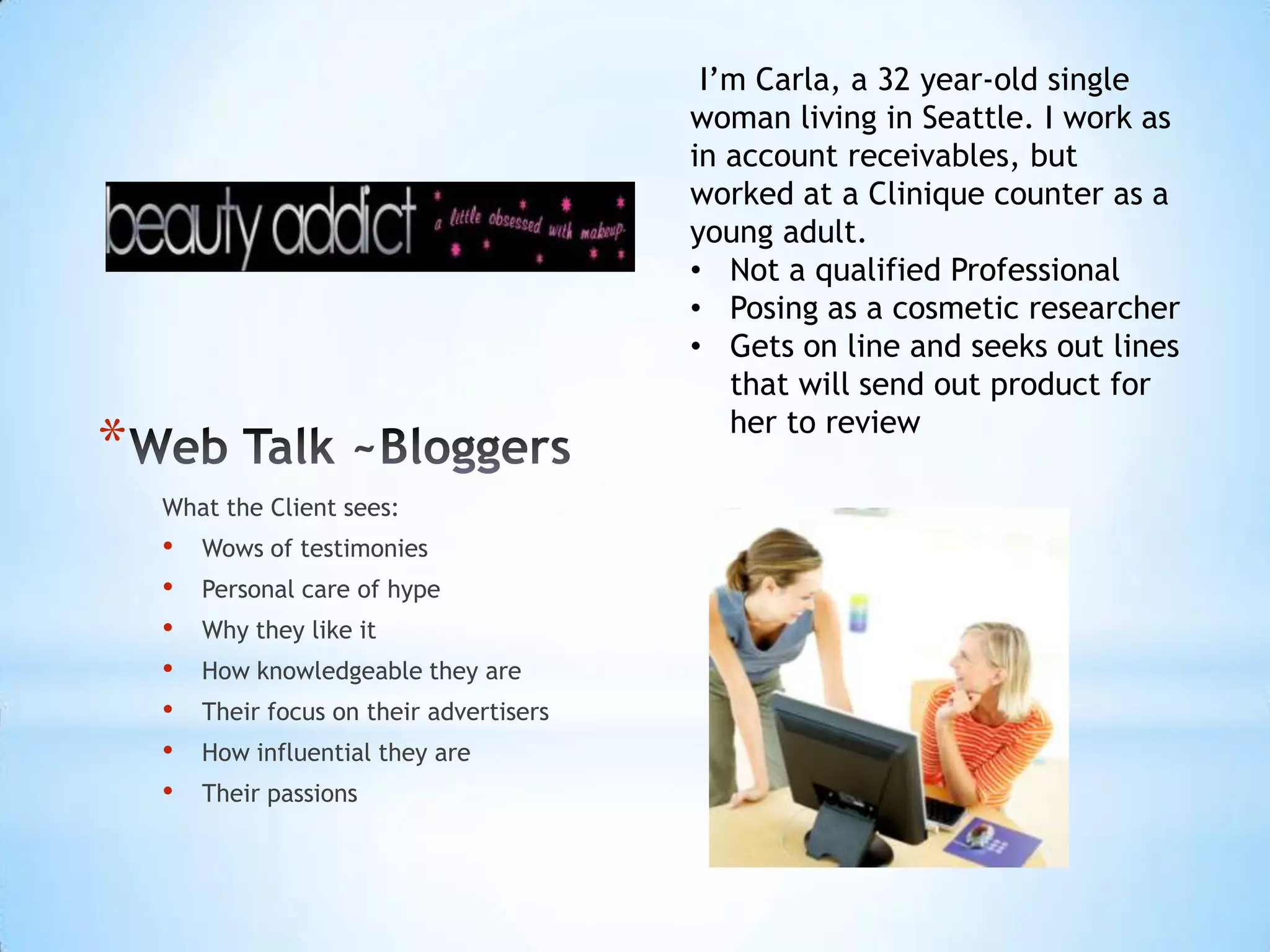 I’m Carla, a 32 year-old single
                                           woman living in Seattle. I work as
                                           in account receivables, but
                                           worked at a Clinique counter as a
                                           young adult.
                                           • Not a qualified Professional
                                           • Posing as a cosmetic researcher
                                           • Gets on line and seeks out lines
                                              that will send out product for
                                              her to review
*
    What the Client sees:
    •   Wows of testimonies
    •   Personal care of hype
    •   Why they like it
    •   How knowledgeable they are
    •   Their focus on their advertisers
    •   How influential they are
    •   Their passions
 