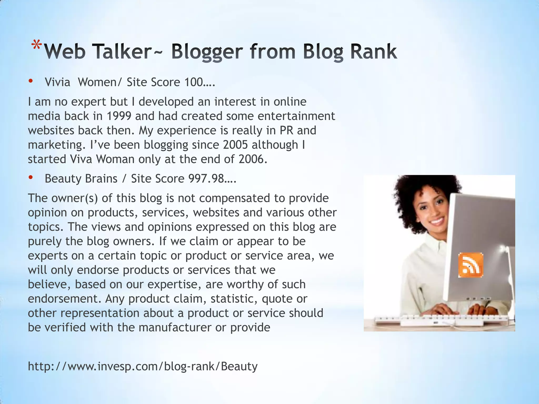 *
•   Vivia Women/ Site Score 100….
I am no expert but I developed an interest in online
media back in 1999 and had created some entertainment
websites back then. My experience is really in PR and
marketing. I’ve been blogging since 2005 although I
started Viva Woman only at the end of 2006.
•   Beauty Brains / Site Score 997.98….
The owner(s) of this blog is not compensated to provide
opinion on products, services, websites and various other
topics. The views and opinions expressed on this blog are
purely the blog owners. If we claim or appear to be
experts on a certain topic or product or service area, we
will only endorse products or services that we
believe, based on our expertise, are worthy of such
endorsement. Any product claim, statistic, quote or
other representation about a product or service should
be verified with the manufacturer or provide


http://www.invesp.com/blog-rank/Beauty
 