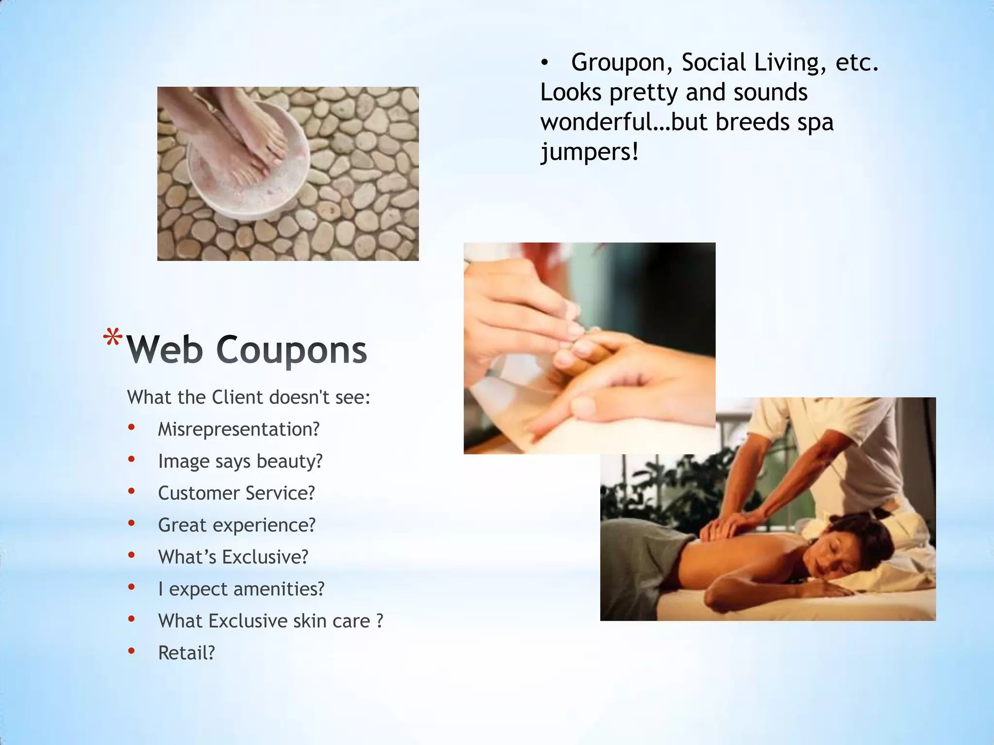 • Groupon, Social Living, etc.
                                     Looks pretty and sounds
                                     wonderful…but breeds spa
                                     jumpers!




*
    What the Client doesn't see:
    •   Misrepresentation?
    •   Image says beauty?
    •   Customer Service?
    •   Great experience?
    •   What’s Exclusive?
    •   I expect amenities?
    •   What Exclusive skin care ?
    •   Retail?
 