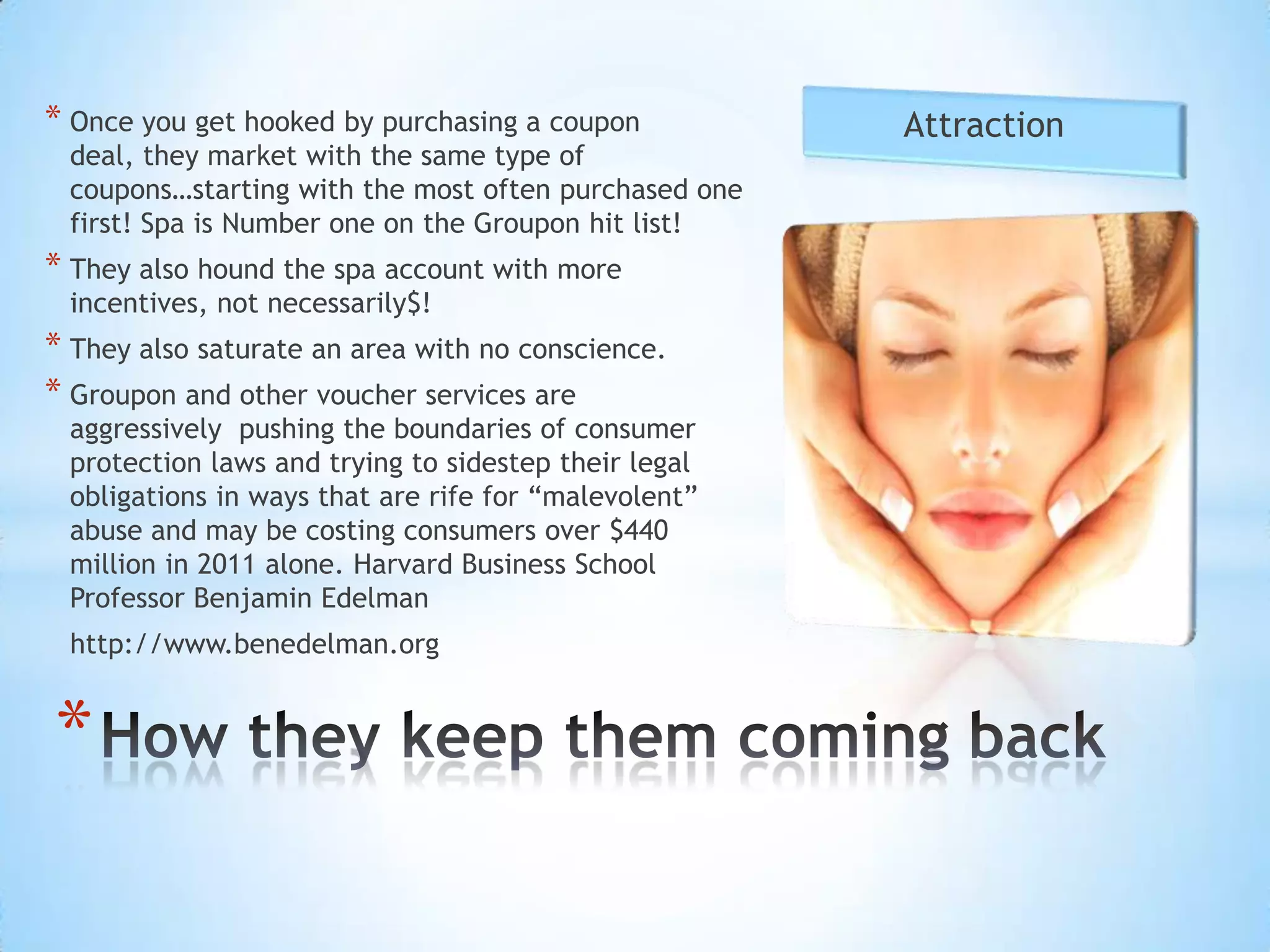 * Once you get hooked by purchasing a coupon          Attraction
 deal, they market with the same type of
 coupons…starting with the most often purchased one
 first! Spa is Number one on the Groupon hit list!
* They also hound the spa account with more
 incentives, not necessarily$!
* They also saturate an area with no conscience.
* Groupon and other voucher services are
 aggressively pushing the boundaries of consumer
 protection laws and trying to sidestep their legal
 obligations in ways that are rife for “malevolent”
 abuse and may be costing consumers over $440
 million in 2011 alone. Harvard Business School
 Professor Benjamin Edelman
 http://www.benedelman.org


*
 