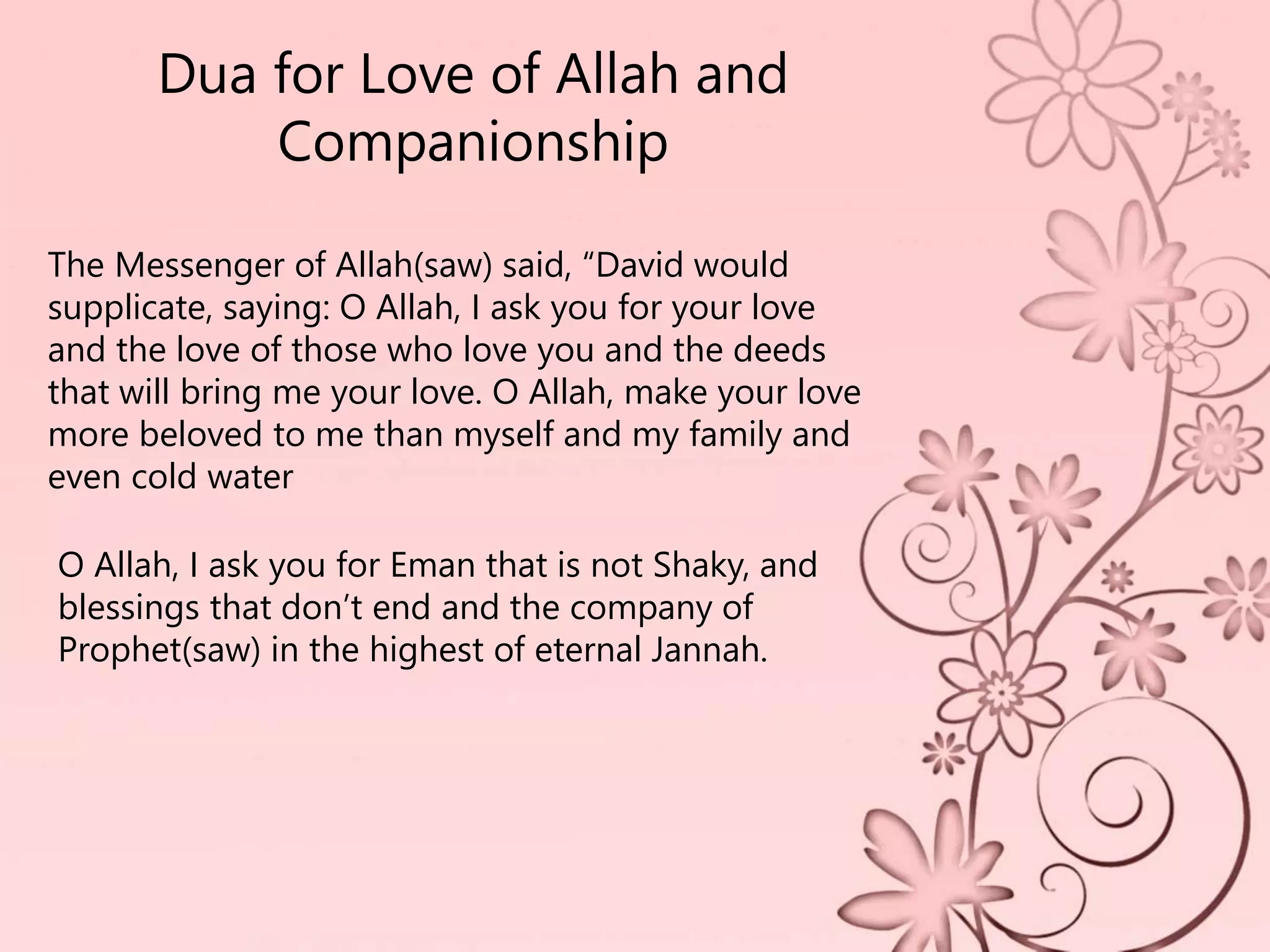 Dua for Love of Allah and
Companionship
The Messenger of Allah(saw) said, “David would
supplicate, saying: O Allah, I ask you for your love
and the love of those who love you and the deeds
that will bring me your love. O Allah, make your love
more beloved to me than myself and my family and
even cold water
O Allah, I ask you for Eman that is not Shaky, and
blessings that don’t end and the company of
Prophet(saw) in the highest of eternal Jannah.
 