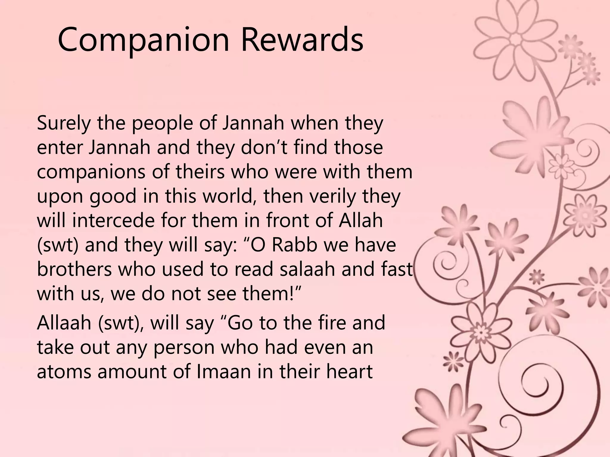 Companion Rewards
Surely the people of Jannah when they
enter Jannah and they don’t find those
companions of theirs who were with them
upon good in this world, then verily they
will intercede for them in front of Allah
(swt) and they will say: “O Rabb we have
brothers who used to read salaah and fast
with us, we do not see them!”
Allaah (swt), will say “Go to the fire and
take out any person who had even an
atoms amount of Imaan in their heart
 