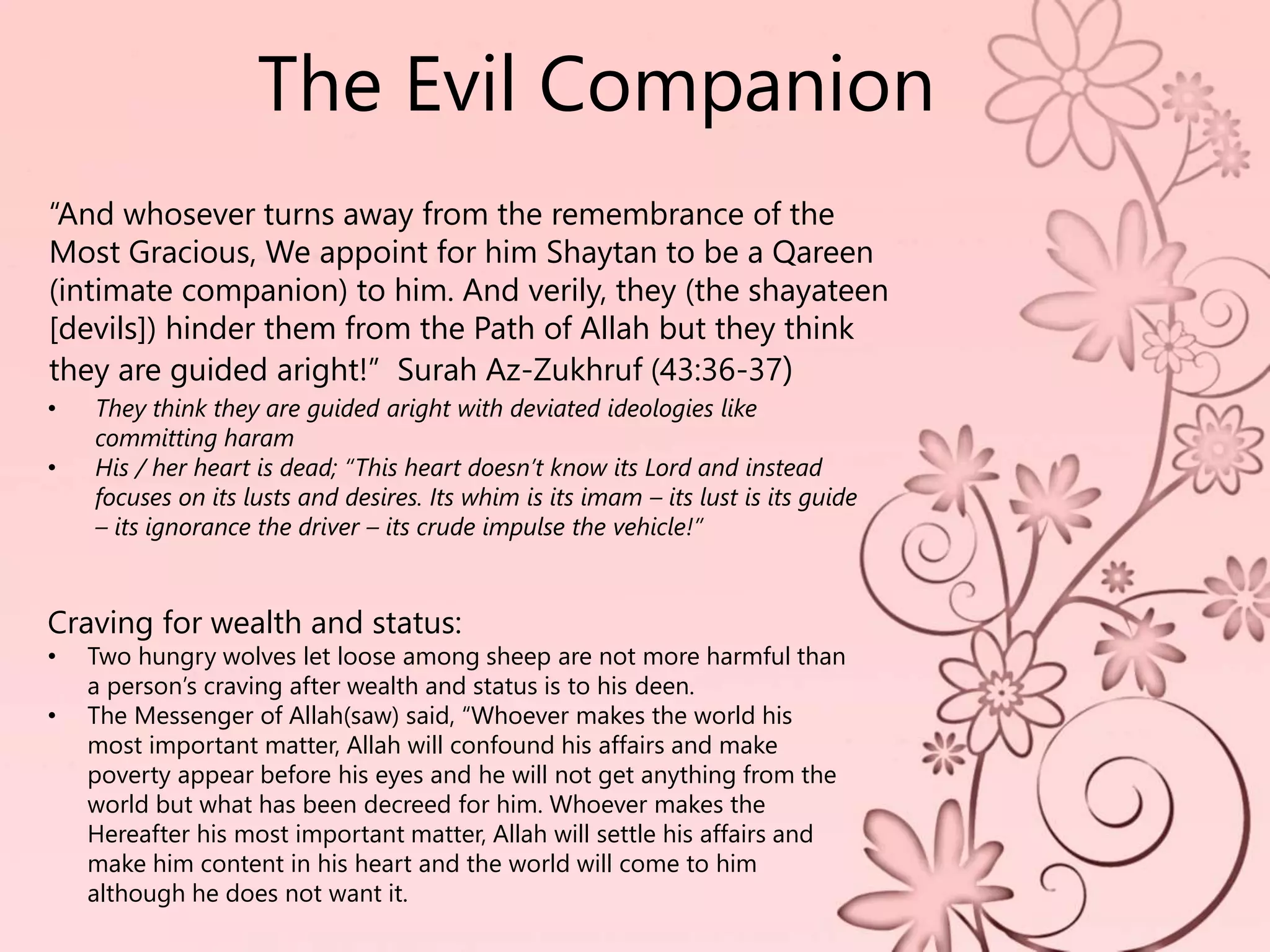 The Evil Companion
Craving for wealth and status:
• Two hungry wolves let loose among sheep are not more harmful than
a person’s craving after wealth and status is to his deen.
• The Messenger of Allah(saw) said, “Whoever makes the world his
most important matter, Allah will confound his affairs and make
poverty appear before his eyes and he will not get anything from the
world but what has been decreed for him. Whoever makes the
Hereafter his most important matter, Allah will settle his affairs and
make him content in his heart and the world will come to him
although he does not want it.
• They think they are guided aright with deviated ideologies like
committing haram
• His / her heart is dead; “This heart doesn’t know its Lord and instead
focuses on its lusts and desires. Its whim is its imam – its lust is its guide
– its ignorance the driver – its crude impulse the vehicle!”
“And whosever turns away from the remembrance of the
Most Gracious, We appoint for him Shaytan to be a Qareen
(intimate companion) to him. And verily, they (the shayateen
[devils]) hinder them from the Path of Allah but they think
they are guided aright!” Surah Az-Zukhruf (43:36-37)
 
