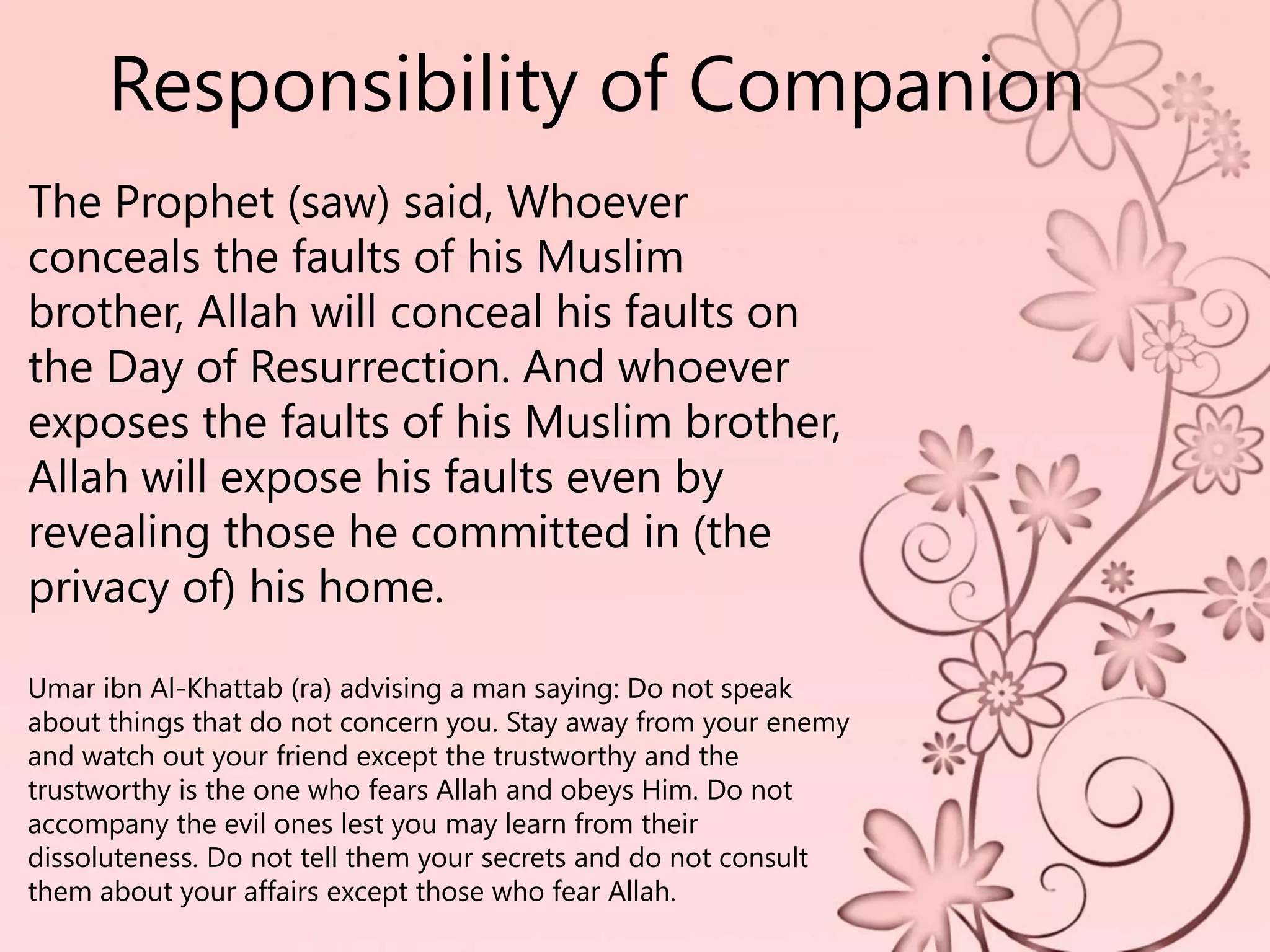 Responsibility of Companion
The Prophet (saw) said, Whoever
conceals the faults of his Muslim
brother, Allah will conceal his faults on
the Day of Resurrection. And whoever
exposes the faults of his Muslim brother,
Allah will expose his faults even by
revealing those he committed in (the
privacy of) his home.
Umar ibn Al-Khattab (ra) advising a man saying: Do not speak
about things that do not concern you. Stay away from your enemy
and watch out your friend except the trustworthy and the
trustworthy is the one who fears Allah and obeys Him. Do not
accompany the evil ones lest you may learn from their
dissoluteness. Do not tell them your secrets and do not consult
them about your affairs except those who fear Allah.
 