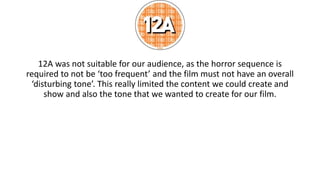 12A was not suitable for our audience, as the horror sequence is
required to not be ‘too frequent’ and the film must not have an overall
‘disturbing tone’. This really limited the content we could create and
show and also the tone that we wanted to create for our film.
 
