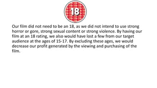 Our film did not need to be an 18, as we did not intend to use strong
horror or gore, strong sexual content or strong violence. By having our
film at an 18 rating, we also would have lost a few from our target
audience at the ages of 15-17. By excluding these ages, we would
decrease our profit generated by the viewing and purchasing of the
film.
 
