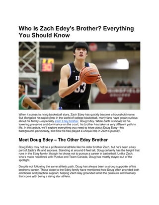 Who Is Zach Edey's Brother? Everything
You Should Know
When it comes to rising basketball stars, Zach Edey has quickly become a household name.
But alongside his rapid climb in the world of college basketball, many fans have grown curious
about his family—especially Zach Edey brother, Doug Edey. While Zach is known for his
towering presence and dominance on the court, his brother has taken a very different path in
life. In this article, we’ll explore everything you need to know about Doug Edey—his
background, personality, and how he has played a unique role in Zach’s journey.
Meet Doug Edey – The Other Edey Brother
Doug Edey may not be a professional athlete like his older brother Zach, but he’s been a key
part of Zach’s life and success. Standing at around 6 feet tall, Doug certainly has the height that
runs in the Edey family, though he chose not to pursue a career in basketball. Unlike Zach,
who’s made headlines with Purdue and Team Canada, Doug has mostly stayed out of the
spotlight.
Despite not following the same athletic path, Doug has always been a strong supporter of his
brother’s career. Those close to the Edey family have mentioned how Doug often provided both
emotional and practical support, helping Zach stay grounded amid the pressure and intensity
that come with being a rising star athlete.
 