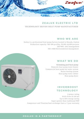 TECHNOLOGY DRIVEN HEAT PUMP MANUFACTURER
Z E A L U X E L E C T R I C L T D
I N V E R B O O S T
T E C H N O L O G Y
W H O W E A R E
W H A T W E D O
Swimming pool heat pump
Domestic heat pump water heater
Commercial heat pump hot water system
House heating system
Heat pump water chiller
Heat pump dryer
Zealux is a professional heat pump factory located in Shunde, Canton
Production capacity: 300~400 pcs/day, 50,000~60,000 pcs/year
ISO 9001: 2015 management
ISO 14000 Environmental management 
A power rating
Pools from 10-160 m3
Up to 60% energy saving
Super quieter than traditional PHP
Compressor and Titanium heat exchanger have a 7-year warranty
Z E A L U X I S A P A R T N E R S H I P
 