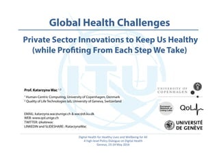  	
   Global Health Challenges
Private Sector Innovations to Keep Us Healthy
(while Profiting From Each Step We Take)
Prof. Katarzyna Wac 1,2
1 Human-Centric Computing, University of Copenhagen, Denmark
2 Quality of Life Technologies lab, University of Geneva, Switzerland
EMAIL: katarzyna.wac@unige.ch & wac@di.ku.dk
WEB: www.qol.unige.ch
TWITTER: @katewac
LINKEDIN and SLIDESHARE: /KatarzynaWac
Digital	
  Health	
  for	
  Healthy	
  Lives	
  and	
  Wellbeing	
  for	
  All	
  
A	
  high-­‐level	
  Policy	
  Dialogue	
  on	
  Digital	
  Health	
  
Geneva,	
  23-­‐24	
  May	
  2016	
  
 