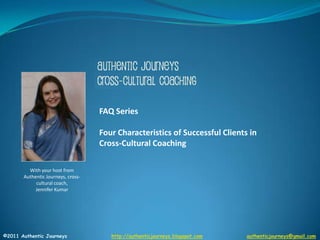 FAQ Series Four Characteristics of Successful Clients in Cross-Cultural Coaching  With your host from Authentic Journeys, cross-cultural coach,  Jennifer Kumar ©2011 Authentic Journeys                     http://authenticjourneys.blogspot.comauthenticjourneys@gmail.com 
