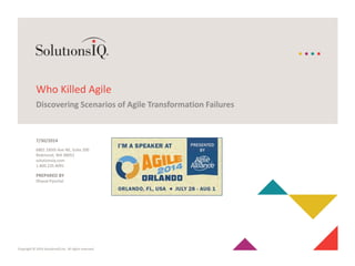 Copyright © 2014 SolutionsIQ Inc. All rights reserved.
6801 185th Ave NE, Suite 200
Redmond, WA 98052
solutionsiq.com
1.800.235.4091
Who Killed Agile
Discovering Scenarios of Agile Transformation Failures
PREPARED BY
Dhaval Panchal
7/30/2014
 