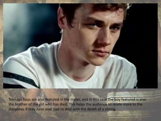 Teenage boys are also featured in the trailer, and in this case the boy featured is also
the brother of the girl who has died. This helps the audience to relate more to the
storylines if they have ever had to deal with the death of a sibling.
 