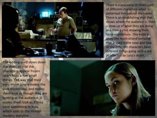 There is a sequence of shots used
of different characters which is
patterned throughout the trailer.
There is an establishing shot that
shows where the audience is, then
a close up of what they are doing
and then a shot showing their
facial expressions. This helps to
show the multi-strand narrative
that is used in the soap and how
all the different characters have
different things going on but are
all affected by Lucy's death.
The editing used slows down
the shots so that the
characters appear frozen
apart from a few small
things. The way that their
eyes move slowly makes the
look mysterious, and makes
them look as though they are
looking at the audience. It
makes them look as if they
have something to hide,
which adds to the murder
mystery storyline.
 