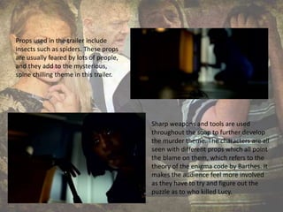 Props used in the trailer include
insects such as spiders. These props
are usually feared by lots of people,
and they add to the mysterious,
spine chilling theme in this trailer.
Sharp weapons and tools are used
throughout the soap to further develop
the murder theme. The characters are all
seen with different props which all point
the blame on them, which refers to the
theory of the enigma code by Barthes. It
makes the audience feel more involved
as they have to try and figure out the
puzzle as to who killed Lucy.
 