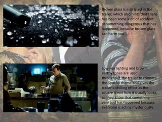 Broken glass is also used in the
trailer, which also hints that there
has been some kind of accident
or something dangerous that has
happened, because broken glass
can harm you.
Low key lighting and brown,
earthy tones are used
throughout the trailer to connote
the spooky theme and gives the
trailer a chilling effect as the
square is not how it usually looks,
so they know that something
very bad has happened because
everyone is acting mysteriously.
 