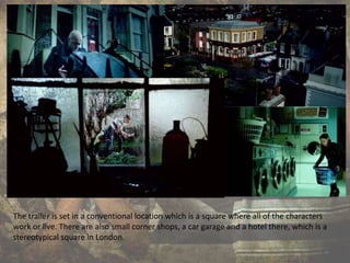 The trailer is set in a conventional location which is a square where all of the characters
work or live. There are also small corner shops, a car garage and a hotel there, which is a
stereotypical square in London.
 