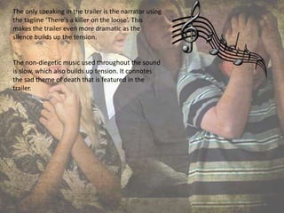 The only speaking in the trailer is the narrator using
the tagline ‘There's a killer on the loose’. This
makes the trailer even more dramatic as the
silence builds up the tension.
The non-diegetic music used throughout the sound
is slow, which also builds up tension. It connotes
the sad theme of death that is featured in the
trailer.
 