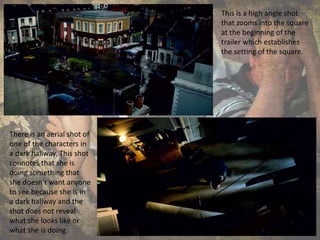 This is a high angle shot
that zooms into the square
at the beginning of the
trailer which establishes
the setting of the square.
There is an aerial shot of
one of the characters in
a dark hallway. This shot
connotes that she is
doing something that
she doesn't want anyone
to see because she is in
a dark hallway and the
shot does not reveal
what she looks like or
what she is doing.
 