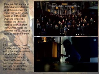 There is a high angle shot
of the characters looking
up at the camera at the
end of the trailer, which
makes all of them look
small and innocent,
whereas the title says
there’s a killer amongst
them, which makes the
character feel as though it
could be any one of them.
A focus pull is also used
from the spider to Denise
with a hammer, suggesting
that a lot of what the
character are doing is
hidden so the real killer of
Lucy is not obvious as
everyone has something
that they want to hide.
 