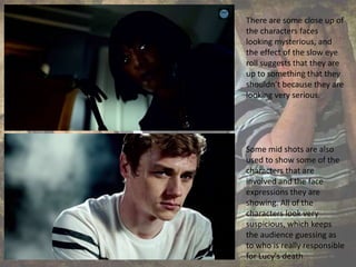 There are some close up of
the characters faces
looking mysterious, and
the effect of the slow eye
roll suggests that they are
up to something that they
shouldn’t because they are
looking very serious.
Some mid shots are also
used to show some of the
characters that are
involved and the face
expressions they are
showing. All of the
characters look very
suspicious, which keeps
the audience guessing as
to who is really responsible
for Lucy's death.
 