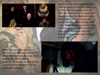 All of the characters featured in the
soap are made to look like lower and
middle class characters, some of
them are dressed in more expensive
looking clothes like parkas and dark
black jackets, whereas some are
shown wearing cheap looking puffer
coats. These costumes connote that
the characters are not that well off
and are not that up to date with
fashion, making them look classless
and rough.
There are characters featured in
this soap from different ethnicities
which helps to make the soap more
diverse and attract a wider
audience, as people are able to find
characters that they feel they can
relate to in some way.
 