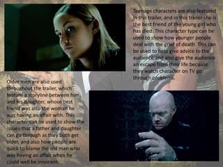 Teenage characters are also featured
in this trailer, and in this trailer she is
the best friend of the young girl who
has died. This character type can be
used to show how younger people
deal with the grief of death. This can
be used to help give advice to the
audience and also give the audience
an escape from their life because
they watch character on TV go
through problems.
Older men are also used
throughout the trailer, which
feature a storyline between him
and his daughter, whose best
friend was also the woman he
was having an affair with. This
character can be used to show the
issues that a father and daughter
can go through as they both get
older, and also how people are
quick to blame the old man who
was having an affair when he
could well be innocent.
 