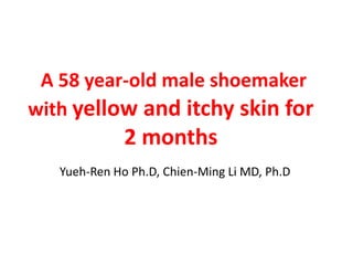A 58 year-old male shoemaker
with yellow and itchy skin for
2 months
Yueh-Ren Ho Ph.D, Chien-Ming Li MD, Ph.D
 