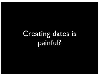 Creating dates is 
painful? 
 