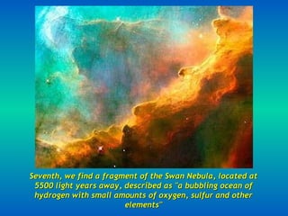 Seventh, we find a fragment of the Swan Nebula, located at 5500 light years away, described as "a bubbling ocean of hydrogen with small amounts of oxygen, sulfur and other elements" 