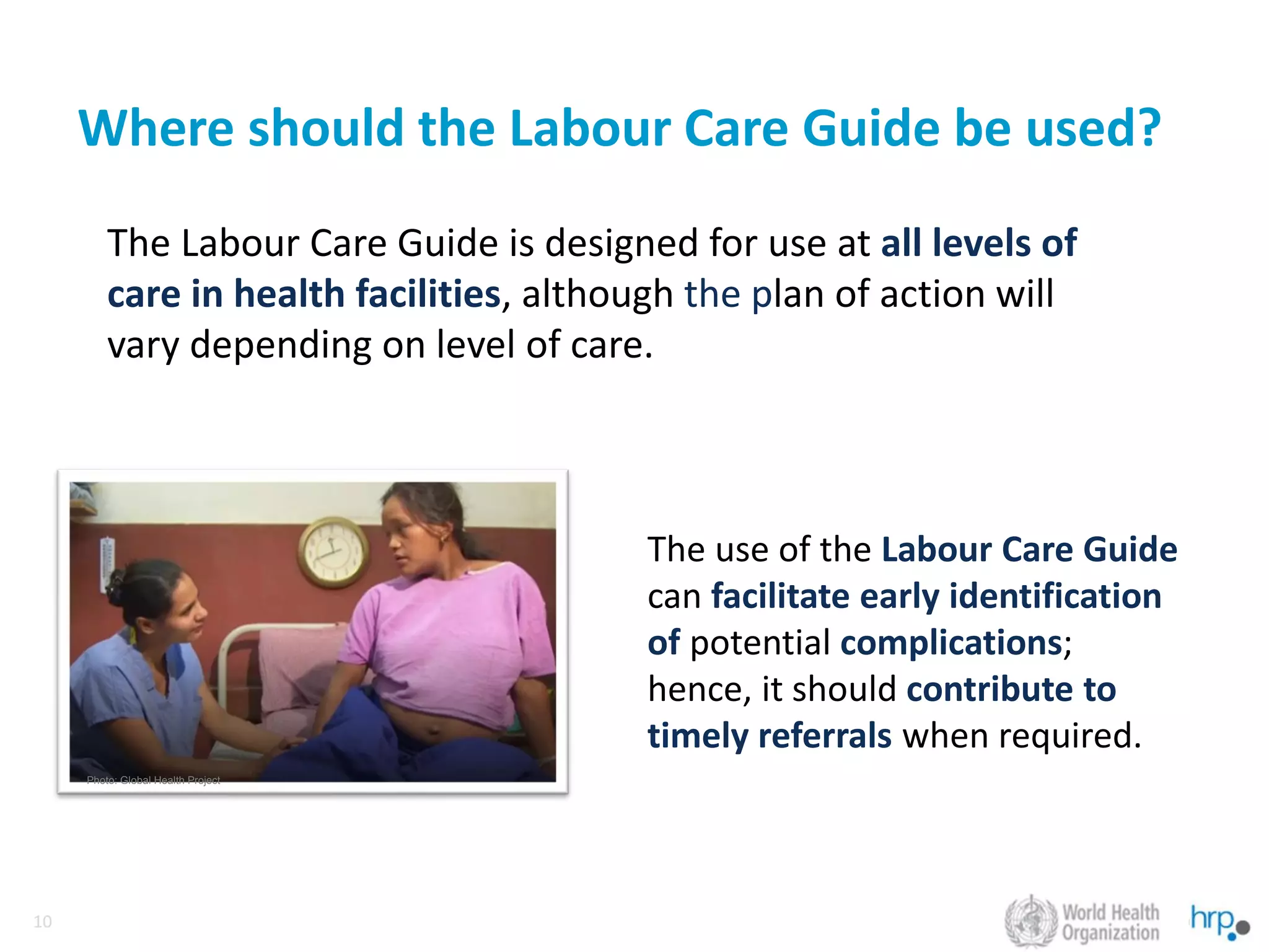 10
10
Where should the Labour Care Guide be used?
The Labour Care Guide is designed for use at all levels of
care in health facilities, although the plan of action will
vary depending on level of care.
Photo: Global Health Project
The use of the Labour Care Guide
can facilitate early identification
of potential complications;
hence, it should contribute to
timely referrals when required.
 