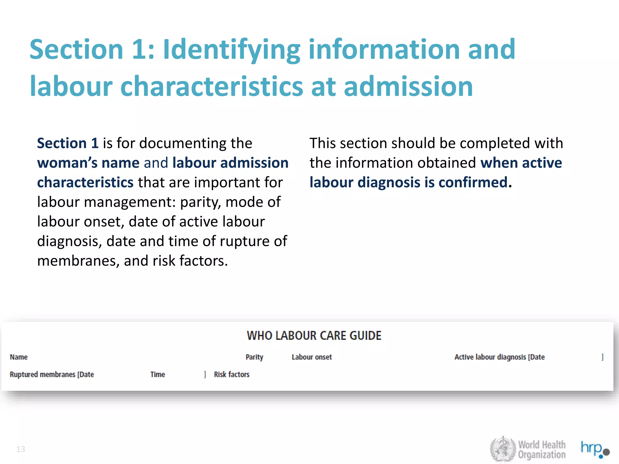 13
13
Section 1: Identifying information and
labour characteristics at admission
Section 1 is for documenting the
woman’s name and labour admission
characteristics that are important for
labour management: parity, mode of
labour onset, date of active labour
diagnosis, date and time of rupture of
membranes, and risk factors.
This section should be completed with
the information obtained when active
labour diagnosis is confirmed.
 