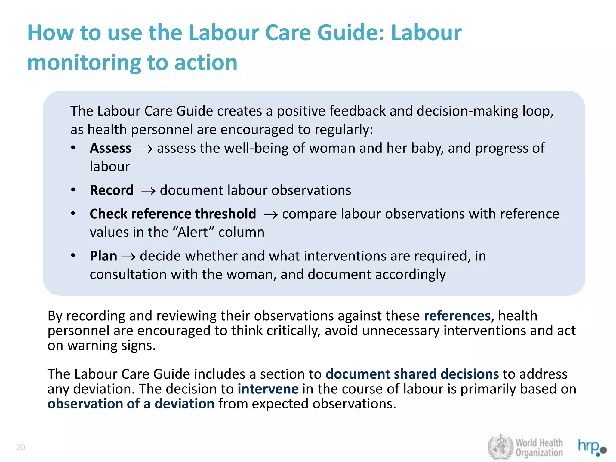 20
20
How to use the Labour Care Guide: Labour
monitoring to action
By recording and reviewing their observations against these references, health
personnel are encouraged to think critically, avoid unnecessary interventions and act
on warning signs.
The Labour Care Guide includes a section to document shared decisions to address
any deviation. The decision to intervene in the course of labour is primarily based on
observation of a deviation from expected observations.
The Labour Care Guide creates a positive feedback and decision-making loop,
as health personnel are encouraged to regularly:
• Assess → assess the well-being of woman and her baby, and progress of
labour
• Record → document labour observations
• Check reference threshold → compare labour observations with reference
values in the “Alert” column
• Plan → decide whether and what interventions are required, in
consultation with the woman, and document accordingly
 