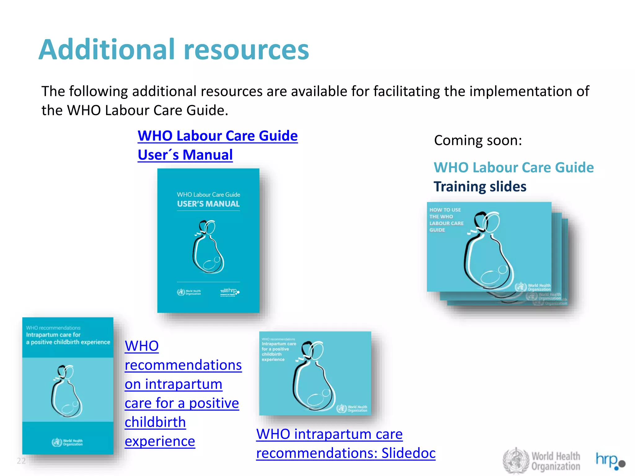 22
22
Additional resources
WHO Labour Care Guide
User´s Manual
WHO Labour Care Guide
Training slides
WHO intrapartum care
recommendations: Slidedoc
WHO
recommendations
on intrapartum
care for a positive
childbirth
experience
The following additional resources are available for facilitating the implementation of
the WHO Labour Care Guide.
Coming soon:
 