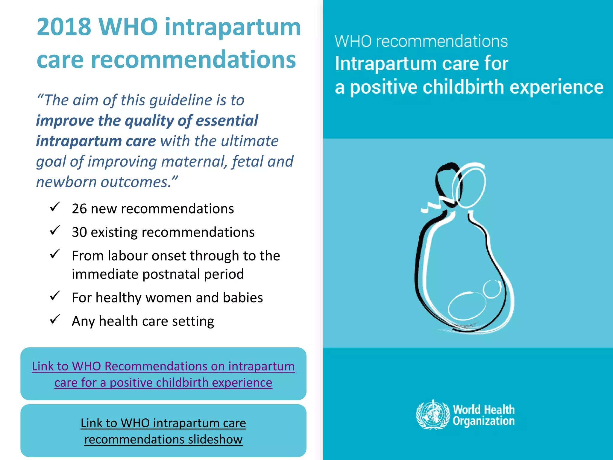3
3
2018 WHO intrapartum
care recommendations
“The aim of this guideline is to
improve the quality of essential
intrapartum care with the ultimate
goal of improving maternal, fetal and
newborn outcomes.”
✓ 26 new recommendations
✓ 30 existing recommendations
✓ From labour onset through to the
immediate postnatal period
✓ For healthy women and babies
✓ Any health care setting
Link to WHO Recommendations on intrapartum
care for a positive childbirth experience
Link to WHO intrapartum care
recommendations slideshow
 