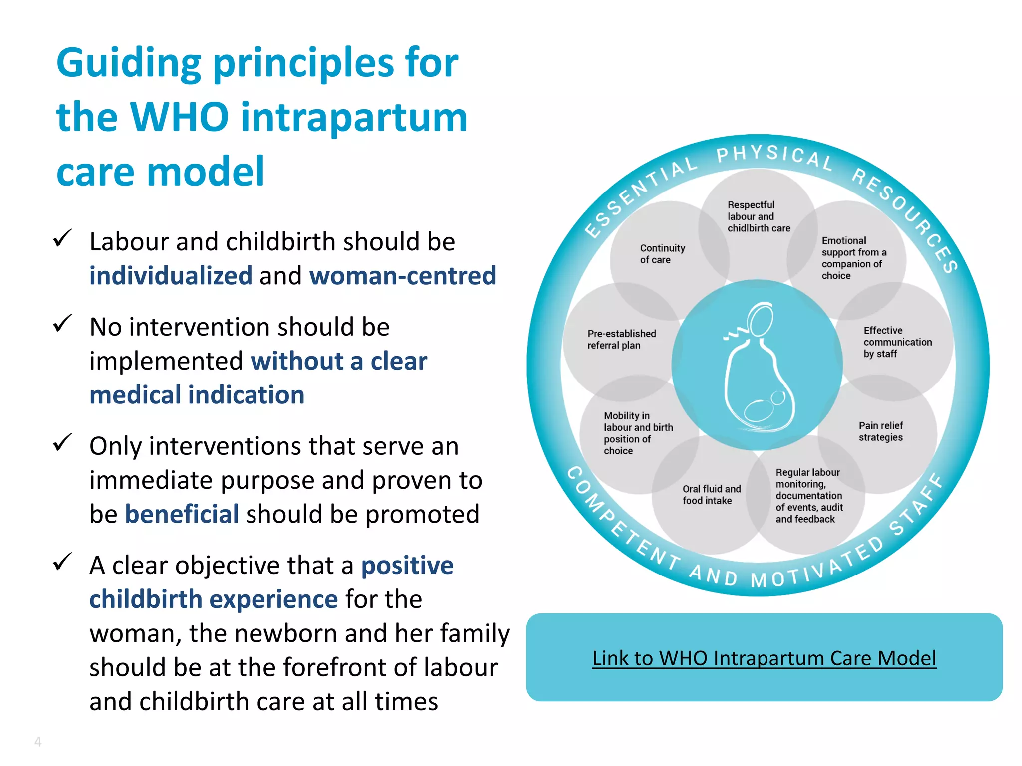 4
4
Guiding principles for
the WHO intrapartum
care model
✓ Labour and childbirth should be
individualized and woman-centred
✓ No intervention should be
implemented without a clear
medical indication
✓ Only interventions that serve an
immediate purpose and proven to
be beneficial should be promoted
✓ A clear objective that a positive
childbirth experience for the
woman, the newborn and her family
should be at the forefront of labour
and childbirth care at all times
Link to WHO Intrapartum Care Model
 