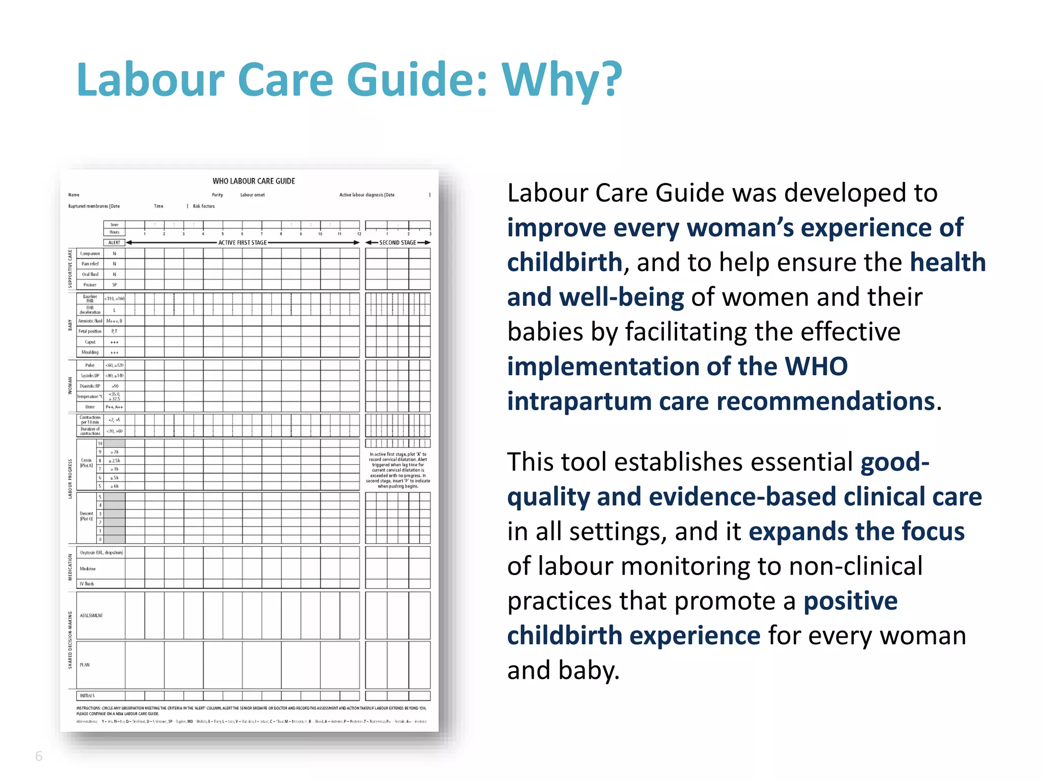6
6
Labour Care Guide: Why?
Labour Care Guide was developed to
improve every woman’s experience of
childbirth, and to help ensure the health
and well-being of women and their
babies by facilitating the effective
implementation of the WHO
intrapartum care recommendations.
This tool establishes essential good-
quality and evidence-based clinical care
in all settings, and it expands the focus
of labour monitoring to non-clinical
practices that promote a positive
childbirth experience for every woman
and baby.
 