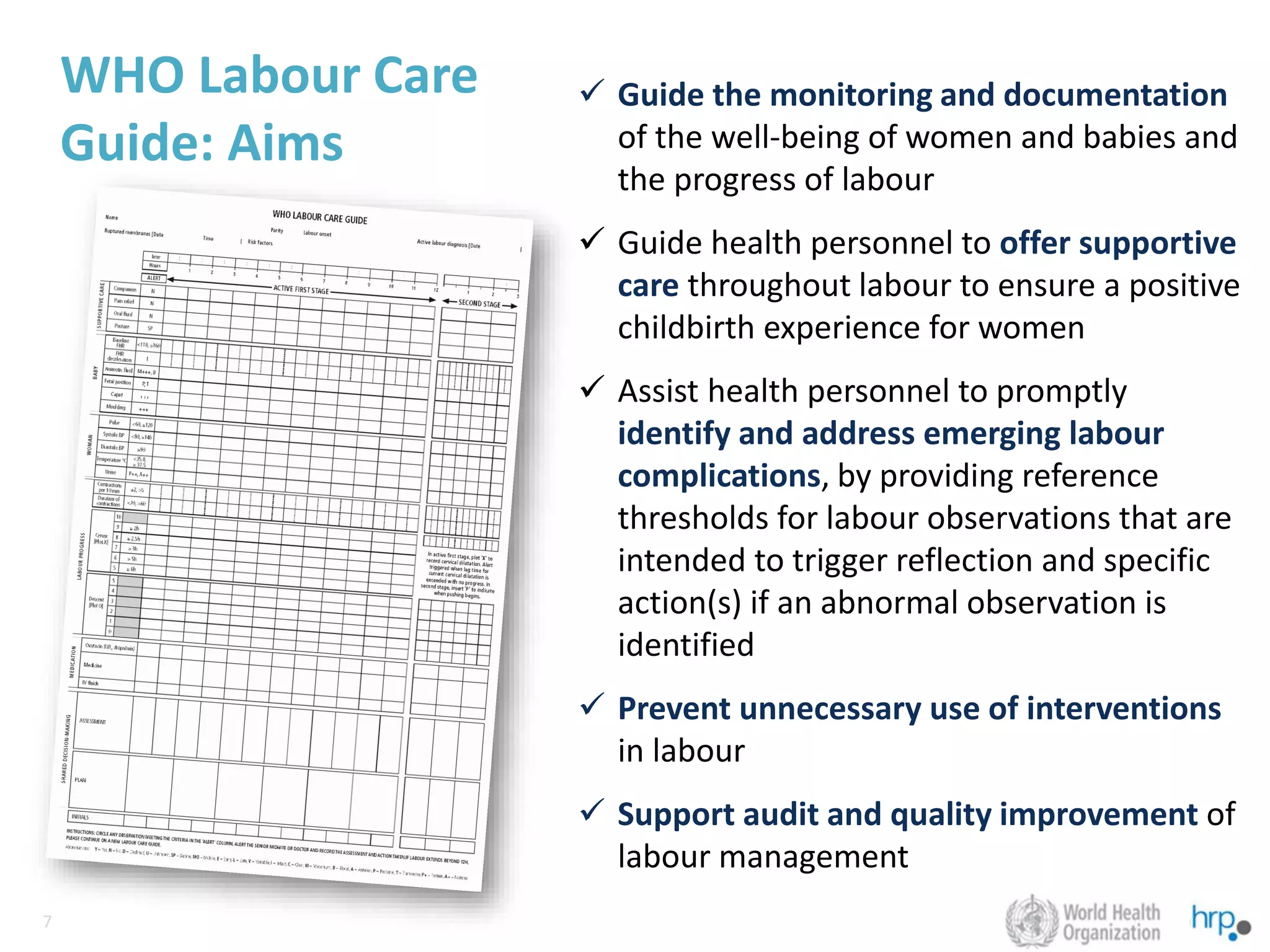 7
7
WHO Labour Care
Guide: Aims
✓ Guide the monitoring and documentation
of the well-being of women and babies and
the progress of labour
✓ Guide health personnel to offer supportive
care throughout labour to ensure a positive
childbirth experience for women
✓ Assist health personnel to promptly
identify and address emerging labour
complications, by providing reference
thresholds for labour observations that are
intended to trigger reflection and specific
action(s) if an abnormal observation is
identified
✓ Prevent unnecessary use of interventions
in labour
✓ Support audit and quality improvement of
labour management
 