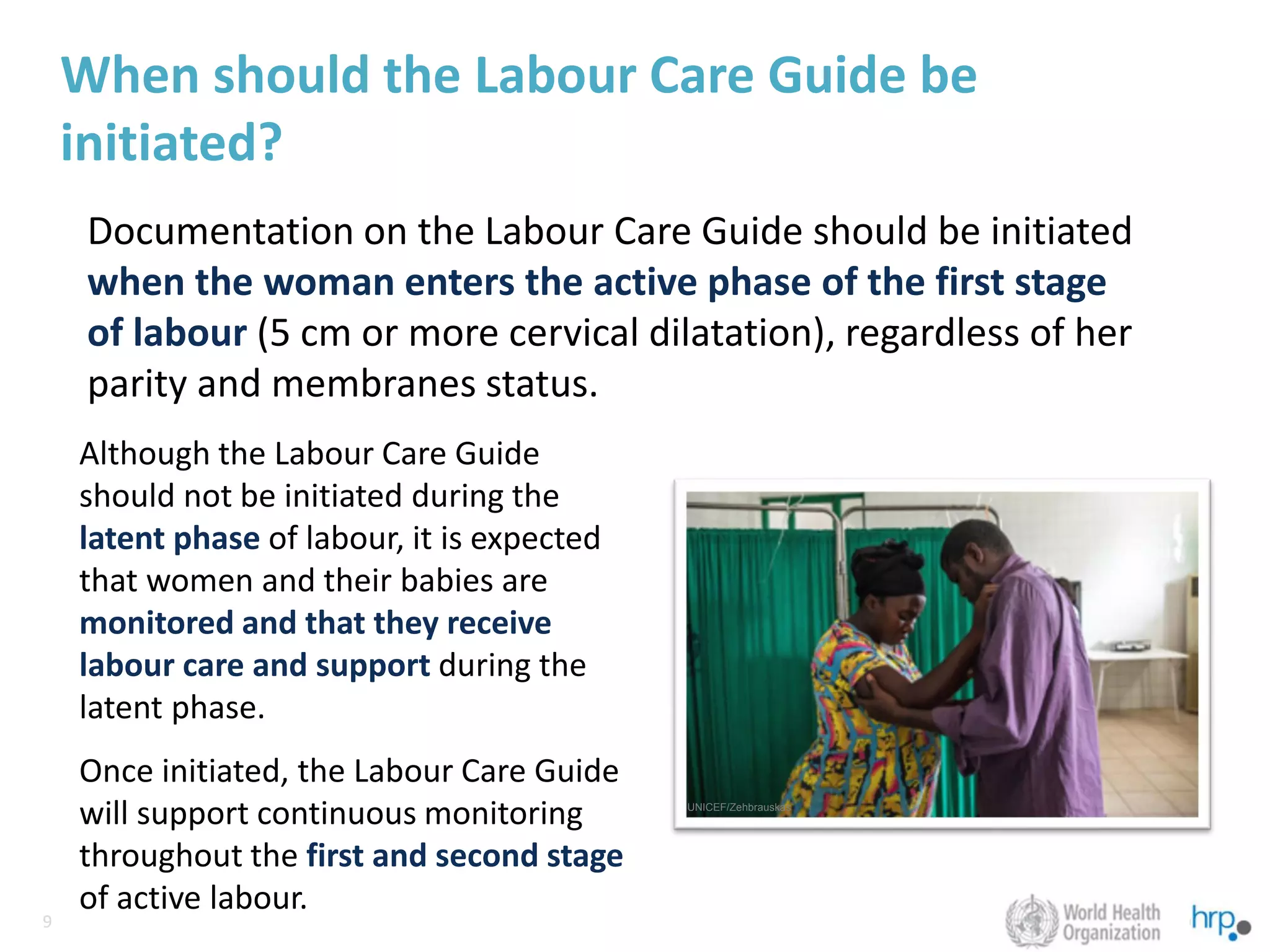 9
9
When should the Labour Care Guide be
initiated?
Documentation on the Labour Care Guide should be initiated
when the woman enters the active phase of the first stage
of labour (5 cm or more cervical dilatation), regardless of her
parity and membranes status.
Although the Labour Care Guide
should not be initiated during the
latent phase of labour, it is expected
that women and their babies are
monitored and that they receive
labour care and support during the
latent phase.
Once initiated, the Labour Care Guide
will support continuous monitoring
throughout the first and second stage
of active labour.
UNICEF/Zehbrauskas
 