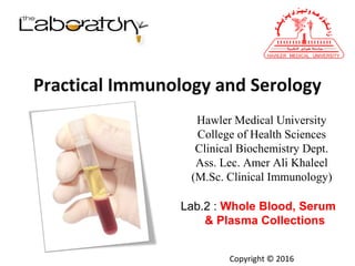 Hawler Medical University
College of Health Sciences
Clinical Biochemistry Dept.
Ass. Lec. Amer Ali Khaleel
(M.Sc. Clinical Immunology)
Lab.2 : Whole Blood, Serum
& Plasma Collections
Practical Immunology and Serology
Copyright © 2016
 