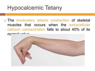 HypocalcemicTetanyThe involuntary tetanic contraction of skeletal muscles that occurs when the extracellular calcium concentration falls to about 40% of its normal value. 